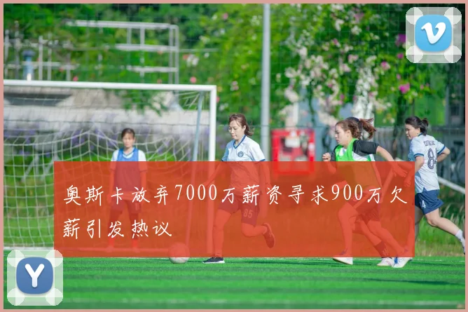 奥斯卡放弃7000万薪资寻求900万欠薪引发热议
