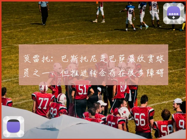 莫雷托：巴斯托尼是巴萨最欣赏球员之一，但推进转会存在很多障碍