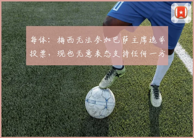 每体：梅西无法参加巴萨主席选举投票，现也无意表态支持任何一方