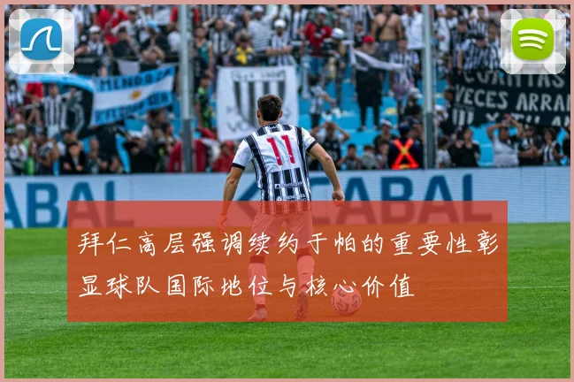 拜仁高层强调续约于帕的重要性彰显球队国际地位与核心价值