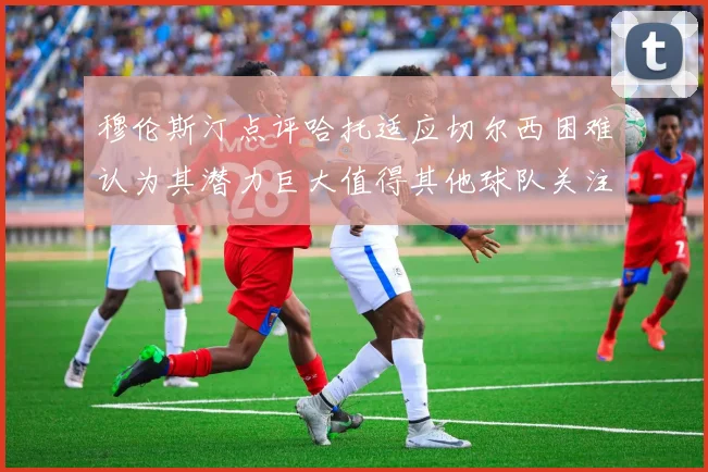 穆伦斯汀点评哈托适应切尔西困难认为其潜力巨大值得其他球队关注