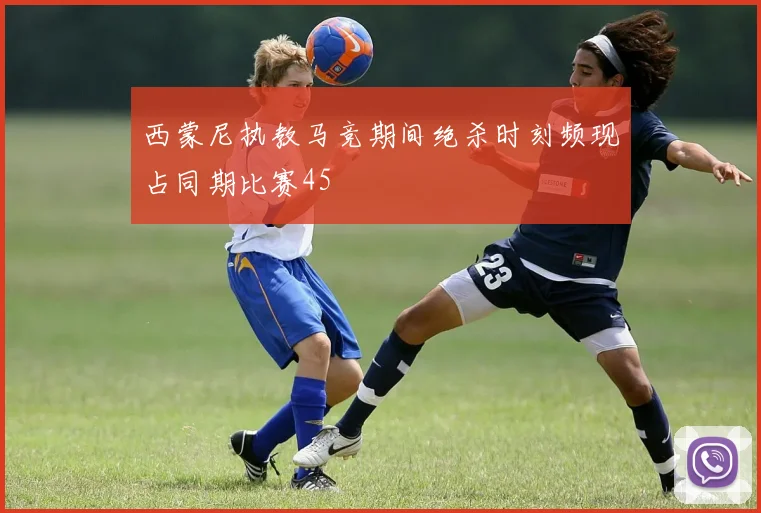 西蒙尼执教马竞期间绝杀时刻频现占同期比赛45