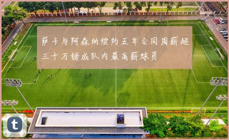 萨卡与阿森纳续约五年合同周薪超三十万镑成队内最高薪球员
