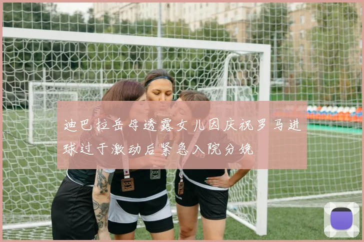迪巴拉岳母透露女儿因庆祝罗马进球过于激动后紧急入院分娩