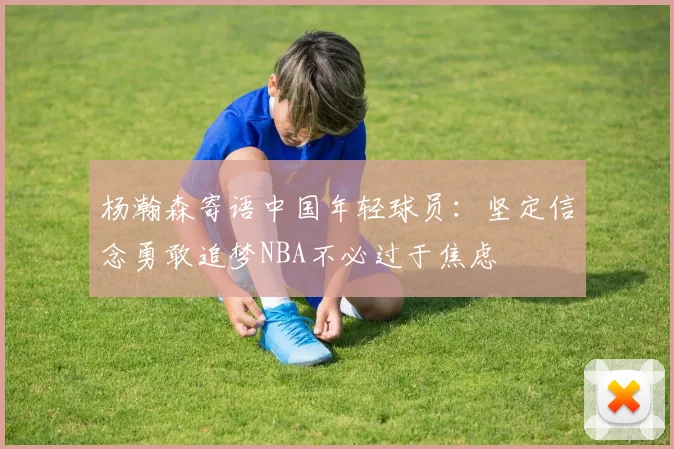 杨瀚森寄语中国年轻球员：坚定信念勇敢追梦NBA不必过于焦虑