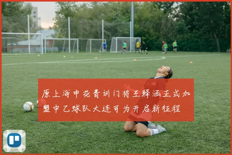原上海申花青训门将王释涵正式加盟中乙球队大连可为开启新征程