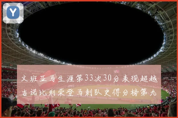 文班亚马生涯第33次30分表现超越吉诺比利荣登马刺队史得分榜第九位