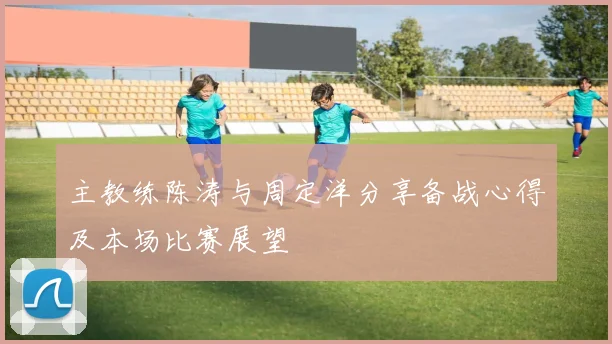 主教练陈涛与周定洋分享备战心得及本场比赛展望